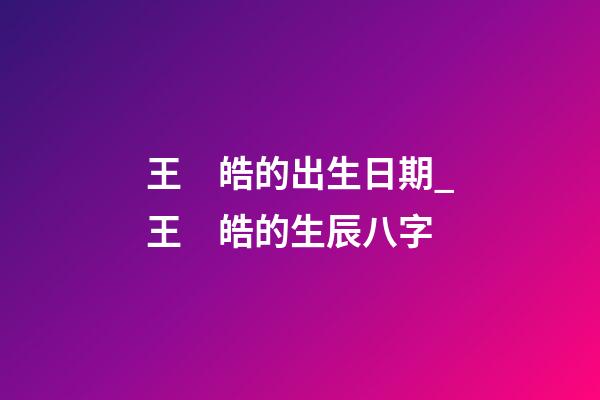 王　皓的出生日期_王　皓的生辰八字